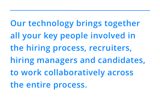 Our technology brings together all your key people involved in the hiring process, recruiters, hiring managers and candidates, to work collaboratively across the entire process.