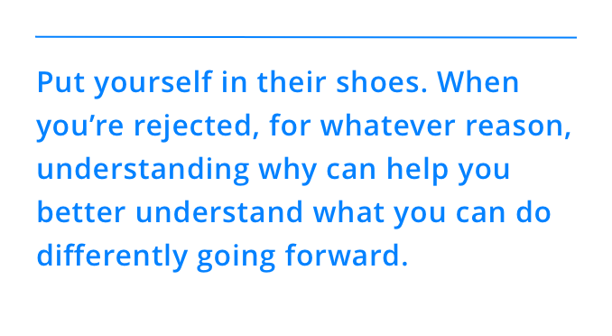 Put yourself in their shoes. When you’re rejected, for whatever reason, understanding why can help you better understand what you can do differently going forward.