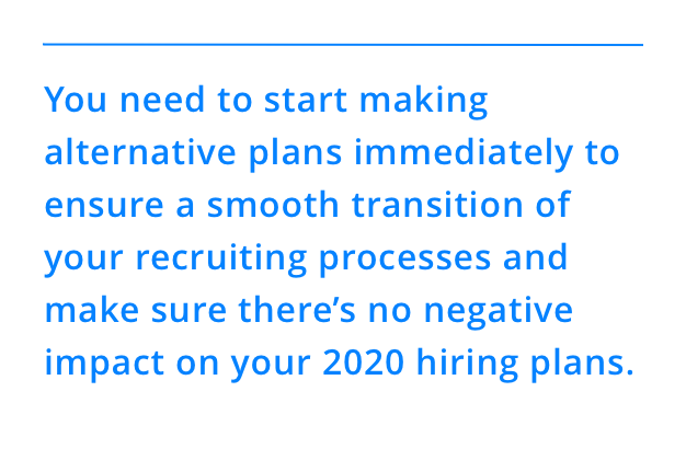 You need to start making alternative plans immediately to ensure a smooth transition of your recruiting processes and make sure there’s no negative impact on your 2020 hiring plans.