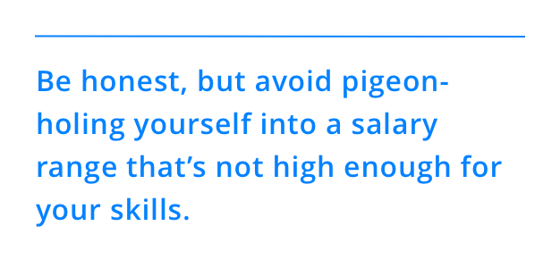 Be honest, but avoid pigeon-holing yourself into a salary range that’s not high enough for your skills.
