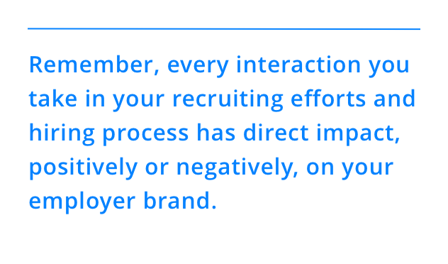 Remember, every interaction you take in your recruiting efforts and hiring process has direct impact, positively or negatively, on your employer brand.