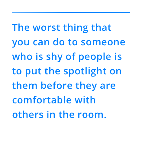 The worst thing that you can do to someone who is shy of people is to put the spotlight on them before they are comfortable with others in the room.