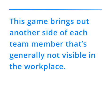 This game brings out another side of each team member that’s generally not visible in the workplace.