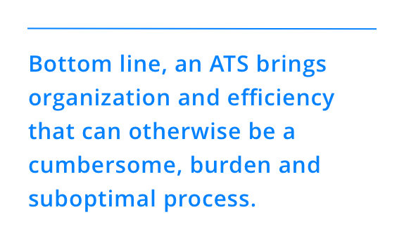 Bottom line, an ATS brings organization and efficiency that can otherwise be a cumbersome, burden and suboptimal process.